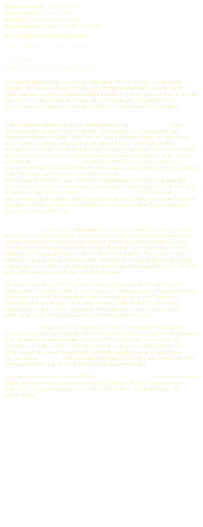 Máire Breatnach - Geige, Gesang
Hannah Alkire - Gesang, Cello
Joe Scott - Guitjo, Gitarre, Gesang
Thomas Loefke - Keltische Harfe, Lichtbilder
mit Lichtbildern auf Großleinwand
North Atlantic Bridge - die youtube - Videos:
Norland Rails Calling of the Moor Drowsy Maggie Arrivals Svabo‘s Minuet No 30
Acoustic Eidolon: Hallelujah Arrivals Tree Finds its Voice
Bilder aus 10 Jahren North Atlantic Bridge: Gallerie Pressefoto
Mit Hannah Alkire (Cello, Gesang) und Joe Scott (Gitarre, Gesang) von Acoustic Eidolon, mit Irlands wohl bekanntester Geigerin Máire Breatnach und dem Berliner Harfenisten und Fotografen Thomas Loefke kommen 4 Musikerinnen und Musiker aus den USA, Irland und aus Deutschland zusammen, um gemeinsam als Quartett und in unterschiedlichen Besetzungen ein Fest keltischer und akustischer Musik zu feiern.
Cellistin Hannah Alkire und Gitarrist Joe Scott haben für Acoustic Eidolon einen unverwechselbar eigenen Sound im Bereich "New Acoustic Music“ geschaffen. Der glockenhafte Klang des Guitjo - einer von Joe Scott entwickelte Gitarre mit zwei Hälsen und 14 Saiten mit nahezu unglaublicher klanglicher Vielfalt - liefert den genialen Kontrapunkt zu Hannah Alkires atemberaubend virtuosem Cellospiel. Die so entstehenden Klanglandschaften und die von Hannahs betörender Stimme geprägten Balladen von der aktuellen CD Remembering the Sun entführen das Publikum auf eine zauberhafte musikalische Weltreise, ausgehend von Berthoud, einem kleinen Dorf am Fuß der Colorado Rocky Mountains, dem Heimatort von Hannah und Joe.
Thomas Loefkes Harfe malt dazu verträumte Melodiebögen, webt zarte Klangteppiche, setzt rhythmische Akzente und hält mit den emotionalen Höhenflügen von Cello und Guitjo scheinbar mühelos mit. Die Trio-CD Friends Across the Ocean ist Resultat einer musikalischen Zusammenarbeit und Freundschaft, die vor 20 Jahren auf einem Festival im kanadischen Vancouver begann und seitdem zu vielen gemeinsame Touren auf beiden Seiten des Atlantik geführt hat. www.acousticeidolon.com
Máire Breatnach, Irlands durch Riverdance weltberühmt gewordene Geigerin, kommt aus Dingle im irischen Südwesten. Sie ist eine musikalische Geschichtenerzählerin, eine moderne Vertreterin der keltischen Bardenzunft. Ihre Kompositionen handeln von den Liebespaaren und den großen Epen der irischen Mythologie, ihre Lieder sind die großen traditionellen Liebeslieder Irlands, natürlich in gälischer Sprache: “Sean nos” - voller Sehnsucht, Leidenschaft und Wehmut. Ihre mitreißenden Tanzkompositionen sind längst eingegangen in den Schatz des traditionellen Repertoires der irischen Folkmusik. Máire ist eine Ausnahmeerscheinung in der irischen Musikszene.
Die einflussreiche Komponistin war an fast allen wichtigen irischen Produktionen der vergangenen 4 Jahrzehnte beteiligt: als Arrangeurin, Studiomusikerin, Produzentin und als Komponistin von mehrfach ausgezeichneten Filmmusiken. Sie ist die Geigerin der Riverdance CD und arbeitete u.a. mit Nigel Kennedy, Mike Oldfield, Christy Moore, Donovan und Sinéad O’Connor zusammen. Ihre gefeierten Solo-CDs sind Juwelen traditioneller Musik und zeitgenössischer Komposition gleichermaßen.
Thomas Loefke begleitet Máire auf dieser Traumreise in die keltische Vergangenheit Irlands. Der Harfenist und Fotograf zieht sich mindestens einmal im Jahr zum Komponieren in die Inselwelt im Nordatlantik zurück. Nach Tory Island, der irischen Insel der Legenden und Lieder, auf die schottischen Hebriden oder auf das wilde Archipel der Färöer. Die auf den Reisen entstandenen Lichtbilder begleiten seine Kompositionen.
Das Duo-Album Rock Pools verbindet Neukompositionen von Máire und Thomas mit ihren Lieblingsaufnahmen aus 30 Jahren musikalischer Zusammenarbeit.
Im vergangenen Jahr erschien der Bildband North Atlantic Viewscapes, eine Sammlung von Loefkes schönsten Fotos, entstanden in Irland, Schottland, Island und auf den Färöer Inseln und - in Zusammenarbeit mit der färöischen Geigerin Angelika Hansen - das aktuelle Album Norðan 2.