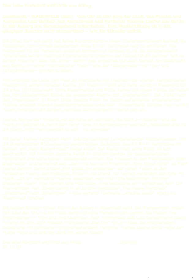 Das leise Komplott entführte aus Alltag

Lemfoerde - WAGENFELD (sbb) · Von Ohr zu Ohr ging der Gruß, den Pianist und Komponist Lutz Gerlach aus Ahrenshoop und Harfenist Thomas Loefke aus Berlin in der Auburg am Samstagabend hinterließen. Ihre Musikrichtung ist in die gängigen Sparten nicht einzuordnen – wie die Künstler selbst.

Sie öffnet aber wie sonst fast keine Kunstrichtung in einem überproportionalen Ausmaß die Möglichkeit, dem oftmals belastenden Alltag für ein Zeitfenster lang zu entfliehen. Was Worpswede für die Menschen zwischen Bremen und Nordsee ist, ist die Künstlerkolonie Ahrenshoop auf der Halbinsel Fischland-Darß-Zingst an der Ostsee für die Berliner. Wie es bereits Maler seit über 100 Jahren dorthin zog, entschied sich auch Gerlach zur Stadtflucht aus Berlin, um seinen musikalischen Traum nahe der Naturgewalten von Meer und Lichtstimmungen sinnlich zu leben.

Ihn verbindet die Liebe zum Meer als Kraftquelle und Inspirator der eigenen Kompositionen magisch mit seinem Kollegen Loefke. Ein Traum in Harfe und Piano wurde in Wagenfeld für die etwa 100 Gäste wahr. Ohne Regenmantel und Mütze kamen die klaren Klänge der rauen See, der plätschernden Bäche, der wiegenden Kiefern des „Weststrandes“, des „Fjälls“ oder des „Vogelfelsens“ zu ihnen. Diese gelebte Musik der beiden auf einander eingefleischten Musiker ersetzte manche Gesprächstherapiestunde oder Trancesitzung. Schloss man nur die Augen, vergingen die Sorgen, wohliges Schwindelgefühl stellte sich ein.

Loefke, den es dort hinzieht, wo die Kälte am stärksten, die Stille am leisesten und die Weite am größten ist, tankt dort seine Töne. In Kompositionen gebracht, bedeutete dies für die Gäste „nicht mehr geerdet zu sein – zu schweben“.

Mit seiner kleinen keltischen Harfe und den per Hand zu regulierenden Halbtonklappen, um die chromatischen Rückungen zu gewährleisten, bedeutete dies für ihn in Verbindung mit Gerlach am „Fast- Konzertflügel“ einige Arbeit. Der Pianist malt seine Musik, er lebt ganzheitlich. Für ihn steht jegliche Kunst im direkten Kontext zur gesellschaftlichen Wirklichkeit und sollte keinen Selbstzweck erfüllen. Die Ansagen zu den Musikstücken fallen pragmatisch und humorvoll aus. „Berlin ist laut zum Millennium, Tory Island nicht“, so flieht Loefke dorthin. Seine Stücke sind global, sie entstanden auf seinen Reisen zu den nordischen Inseln, den Shetlands, Färöern und Irland. Für Gerlach verbinden sich Orte mit Musik. „Ich bin vermutlich Musiker geworden, weil mich Orte bestimmten mit ihrer ureigenen Musik“. Das können eine Hotellobby, eine Seebrücke, ein Heimathaus sein. Die Titel verraten viel: „Green points in an autumn landscape“, The snowy birchtrees“, „Weststrand“ oder „Dreamtime“ – alles vertonte Harmonie. „Another space“ macht nur fliegen noch schöner.

Die beiden Künstler fühlen sich in der Auburg in Wagenfeld wohl. Die Weitgereisten freuen sich über den Ort, wo ein Flügel steht und viele Menschen sich treffen. Sie kleiden ihre Empfindungen in Töne und sind Lautmaler. Nach Ahrenshoop lädt Lutz Gerlach seine Gäste in seine im Jahr 2004 erbaute Musikgalerie „Das Ohr“ ein, ein Haus der musikalischen Begegnung mit spirituellem Erfahrungshorizont. Harfenist Thomas Loefke tankt weiter bei Mutter Natur und teilt den Sprit mit seinen Gästen.

Das leise Komplott entführte aus Alltag -  Kreiszeitung.de Diepholz 09.11.10 



Zurück zu: Silent Conspiration

Impressum / Datenschutzerklärung